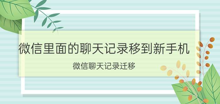 微信里面的聊天记录移到新手机 微信聊天记录迁移